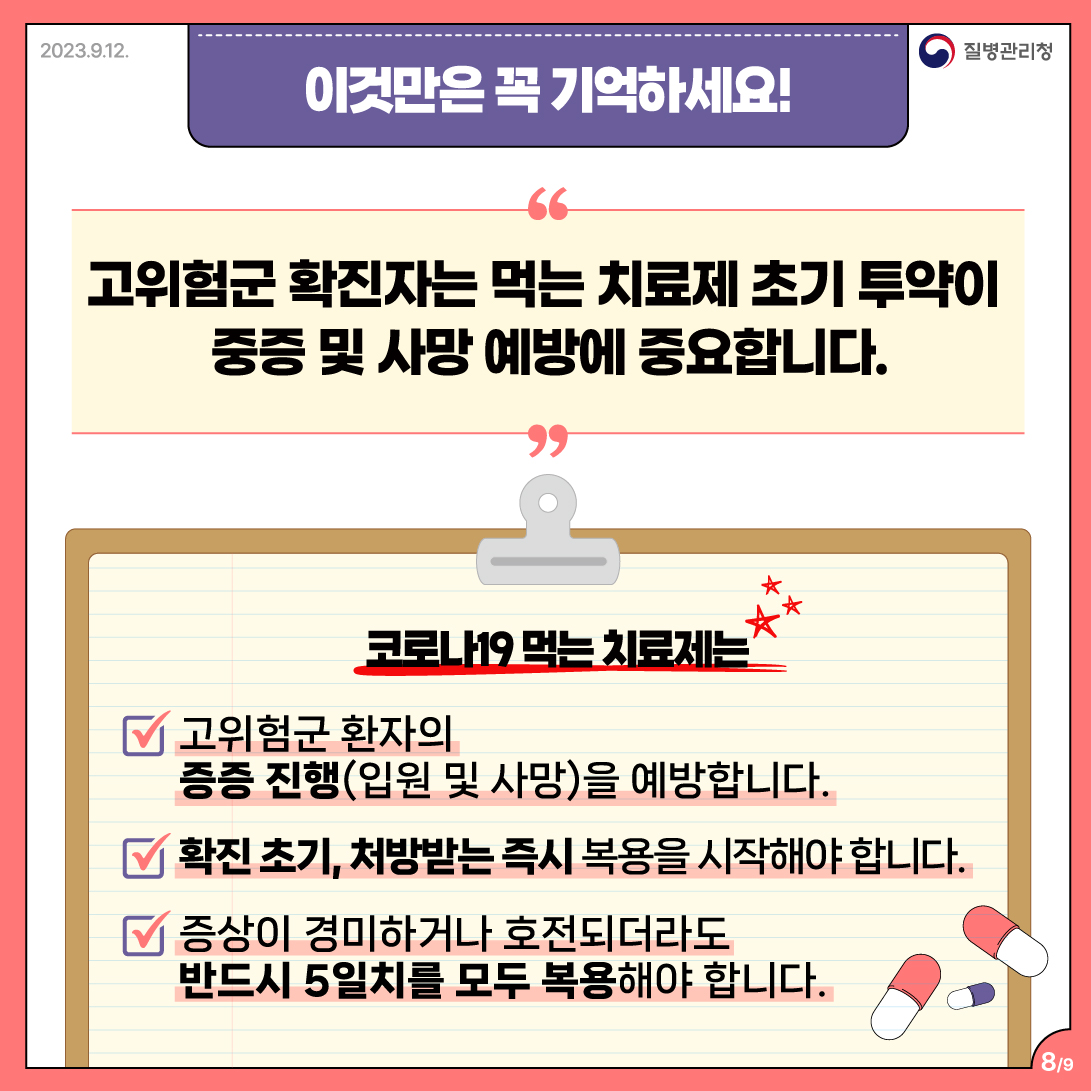 이것만은 꼭 기억하세요!  고위험군 확진자는 먹는 치료제 초기 투약이 중증 및 사망 예방에 중요합니다.  코로나19 먹는 치료제는 ✓ 고위험군 환자의 증증진행(입원 및 사망)을 예방합니다. ✓ 확진 초기, 처방받는 즉시 복용을 시작해야 합니다. ✓ 증상이 경미하거나 호전되더라도 반드시 5일치를 모두 복용해야 합니다. 8/9